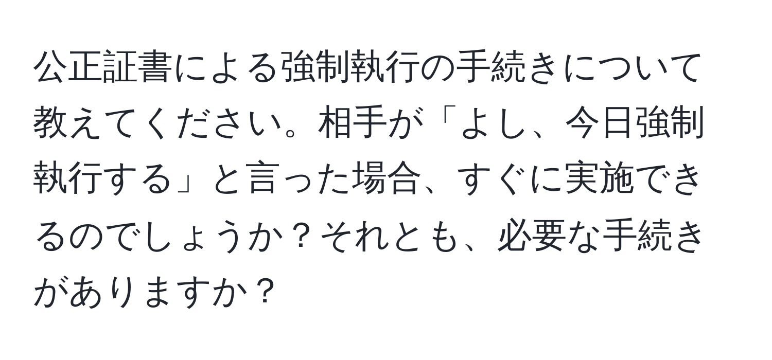 公正証書による強制執行の手続きについて教えてください。相手が「よし、今日強制執行する」と言った場合、すぐに実施できるのでしょうか？それとも、必要な手続きがありますか？