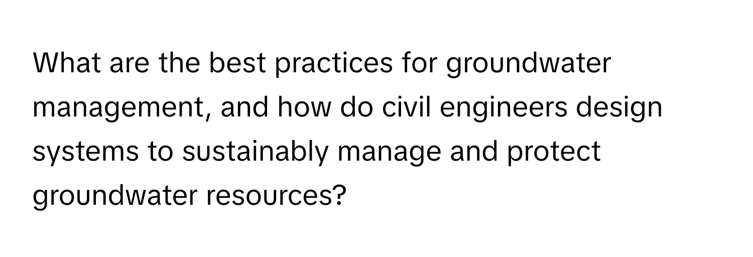 What are the best practices for groundwater management, and how do civil engineers design systems to sustainably manage and protect groundwater resources?