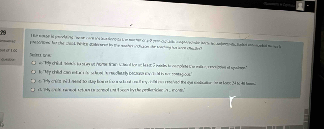 The nurse is providing home care instructions to the mother of a 9-year-old child diagnosed with bacterial conjunctivitis.Topical antimicrobial therapy is
answeted prescribed for the child.Which statement by the mother indicates the teaching has been effective?
one of 1.00
Select one:
question a, "My child needs to stay at home from school for at least 3 weeks to complete the entire prescription of eyedrops."
b. "My child can return to school immediately because my child is not contagious."
c. "My child will need to stay home from school until my child has received the eye medication for at least 24 to 48 hours."
d. "My child cannot return to school until seen by the pediatrician in 1 month."