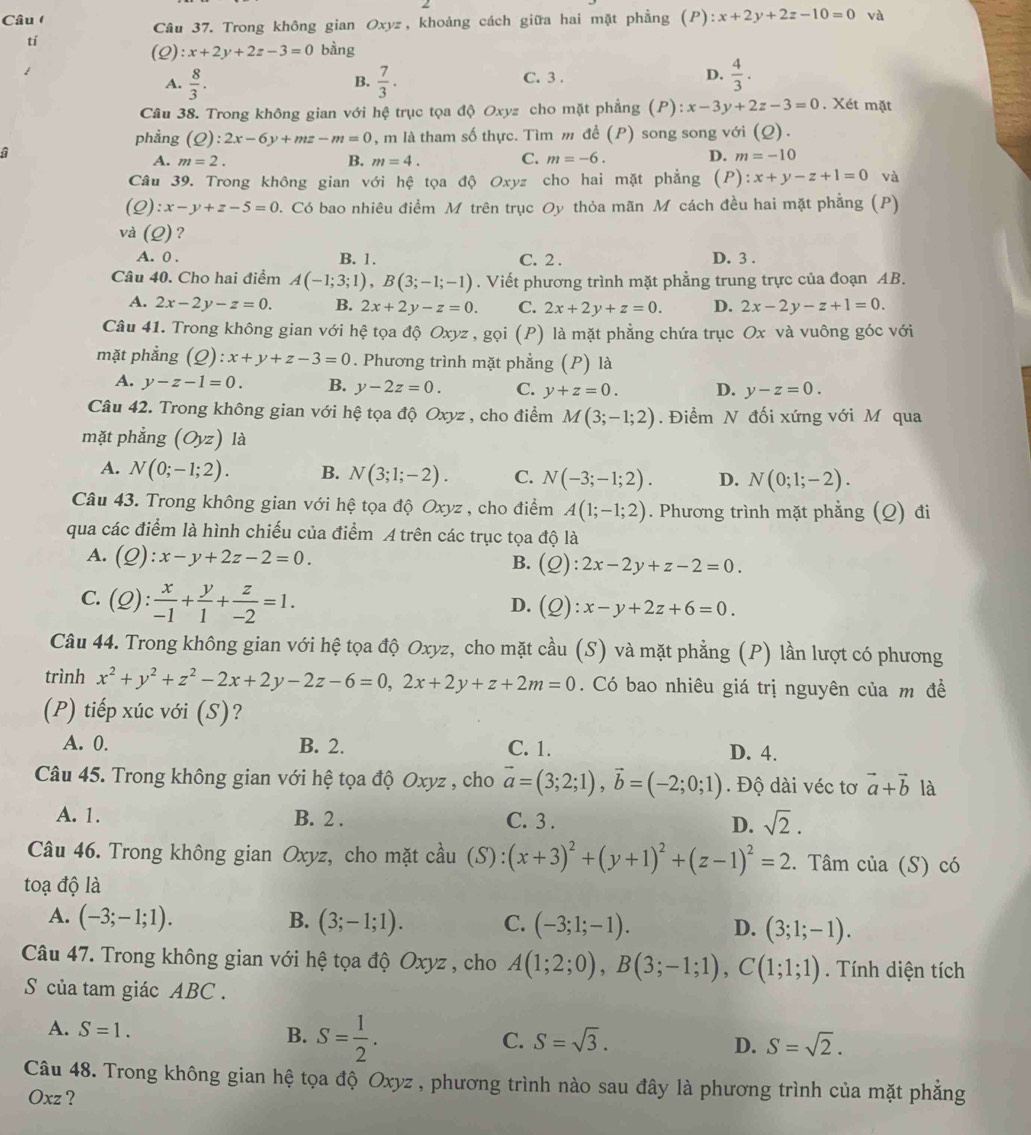 Câu (
Câu 37. Trong không gian Oxyz, khoảng cách giữa hai mặt phẳng (P) :x+2y+2z-10=0 và
tí
(2) :x+2y+2z-3=0 bằng
A.  8/3 .  7/3 . C. 3 . D.  4/3 .
B.
Câu 38. Trong không gian với hệ trục tọa độ Oxyz cho mặt phẳng (P): x-3y+2z-3=0. Xét mặt
phẳng (Q):2x-6y+mz-m=0 , m là tham số thực. Tìm m đề (P) song song với (Q).
G
A. m=2. B. m=4. C. m=-6. D. m=-10
Câu 39. Trong không gian với hệ tọa độ Oxyz cho hai mặt phẳng (P): x+y-z+1=0 và
(Q):x-y+z-5=0.  Có bao nhiêu điểm M trên trục Oy thỏa mãn M cách đều hai mặt phẳng (P)
và (Q) ?
A. 0 B. 1. C. 2 . D. 3 .
Câu 40. Cho hai điểm A(-1;3;1),B(3;-1;-1). Viết phương trình mặt phẳng trung trực của đoạn AB.
A. 2x-2y-z=0. B. 2x+2y-z=0. C. 2x+2y+z=0. D. 2x-2y-z+1=0.
Câu 41. Trong không gian với hệ tọa độ 6 Oxyz * , gọi (P) là mặt phẳng chứa trục Ox và vuông góc với
mặt phẳng (Q):x+y+z-3=0. Phương trình mặt phẳng (P) là
A. y-z-1=0. B. y-2z=0. C. y+z=0. D. y-z=0.
Câu 42. Trong không gian với hệ tọa độ Oxyz , cho điểm M(3;-1;2). Điểm N đối xứng với M qua
mặt phẳng (Oyz) là
A. N(0;-1;2). B. N(3;1;-2). C. N(-3;-1;2). D. N(0;1;-2).
Câu 43. Trong không gian với hệ tọa độ Oxyz , cho điểm A(1;-1;2). Phương trình mặt phẳng (Q) đi
qua các điểm là hình chiếu của điểm A trên các trục tọa độ là
A. (Q):x-y+2z-2=0. B. (Q):2x-2y+z-2=0.
C. (Q): x/-1 + y/1 + z/-2 =1.
D. (Q):x-y+2z+6=0.
Câu 44. Trong không gian với hệ tọa độ Oxyz, cho mặt cầu (S) và mặt phẳng (P) lần lượt có phương
trình x^2+y^2+z^2-2x+2y-2z-6=0,2x+2y+z+2m=0. Có bao nhiêu giá trị nguyên của m đề
(P) tiếp xúc với (S)?
A. 0. B. 2. C. 1. D. 4.
Câu 45. Trong không gian với hệ tọa độ Oxyz , cho vector a=(3;2;1),vector b=(-2;0;1). Độ dài véc tơ vector a+vector b là
A. 1. B. 2 . C. 3 . D. sqrt(2).
Câu 46. Trong không gian Oxyz, cho mặt cầu (S):(x+3)^2+(y+1)^2+(z-1)^2=2. Tâm của (S) có
toạ độ là
A. (-3;-1;1). B. (3;-1;1). C. (-3;1;-1). D. (3;1;-1).
Câu 47. Trong không gian với hệ tọa độ Oxyz , cho A(1;2;0),B(3;-1;1),C(1;1;1). Tính diện tích
S của tam giác ABC .
A. S=1. S= 1/2 .
B.
C. S=sqrt(3). D. S=sqrt(2).
Câu 48. Trong không gian hệ tọa độ Oxyz , phương trình nào sau đây là phương trình của mặt phẳng
Oxz ?