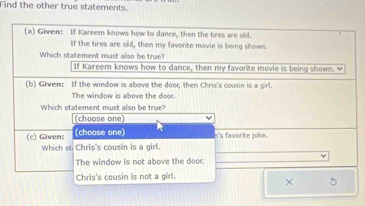 Find the other true statements.
(a) Given: If Kareem knows how to dance, then the tires are old.
If the tires are old, then my favorite movie is being shown.
Which statement must also be true?
If Kareem knows how to dance, then my favorite movie is being shown.
(b) Given: If the window is above the door, then Chris's cousin is a girl.
The window is above the door.
Which statement must also be true?
(choose one)
(c) Given: (choose one)
n's favorite joke.
Which st Chris's cousin is a girl.
The window is not above the door.
Chris's cousin is not a girl.
×