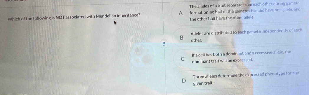 The alleles of a trait separate from each other during gamete
Which of the following is NOT associated with Mendelian inheritance? A formation, so half of the gametes formed have one allele, and
the other half have the other allele.
Alleles are distributed to each gamete independently of each
B other.;;
If a cell has both a dominant and a recessive allele, the
C dominant trait will be expressed.
Three alleles determine the expressed phenotype for any
given trait.