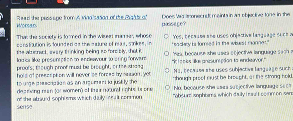 Read the passage from A Vindication of the Rights of Does Wollstonecraft maintain an objective tone in the
Woman. passage?
That the society is formed in the wisest manner, whose Yes, because she uses objective language such a
constitution is founded on the nature of man, strikes, in “society is formed in the wisest manner.”
the abstract, every thinking being so forcibly, that it Yes, because she uses objective language such a
looks like presumption to endeavour to bring forward “it looks like presumption to endeavor.”
proofs; though proof must be brought, or the strong
hold of prescription will never be forced by reason; yet No, because she uses subjective language such
to urge prescription as an argument to justify the "though proof must be brought, or the strong hold
depriving men (or women) of their natural rights, is one No, because she uses subjective language such
of the absurd sophisms which daily insult common “absurd sophisms which daily insult common sen
sense.