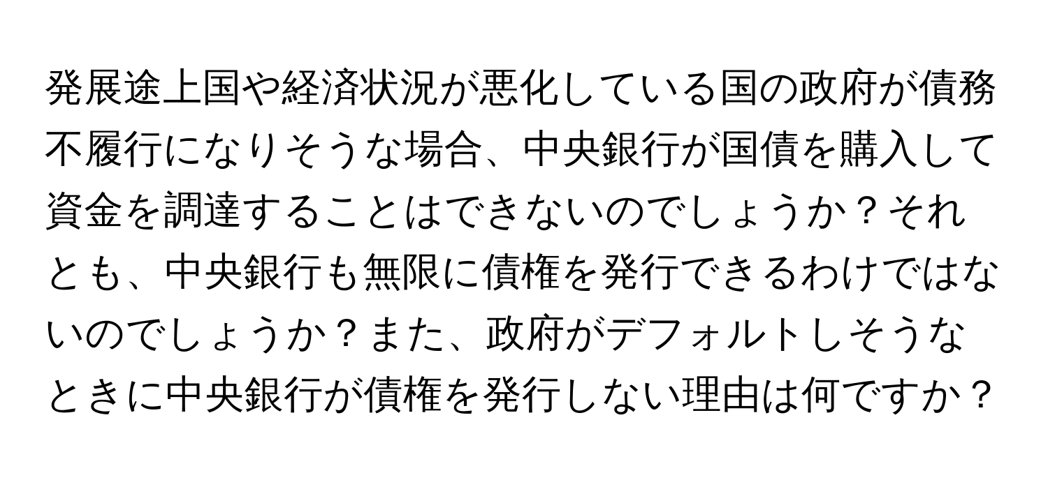 発展途上国や経済状況が悪化している国の政府が債務不履行になりそうな場合、中央銀行が国債を購入して資金を調達することはできないのでしょうか？それとも、中央銀行も無限に債権を発行できるわけではないのでしょうか？また、政府がデフォルトしそうなときに中央銀行が債権を発行しない理由は何ですか？