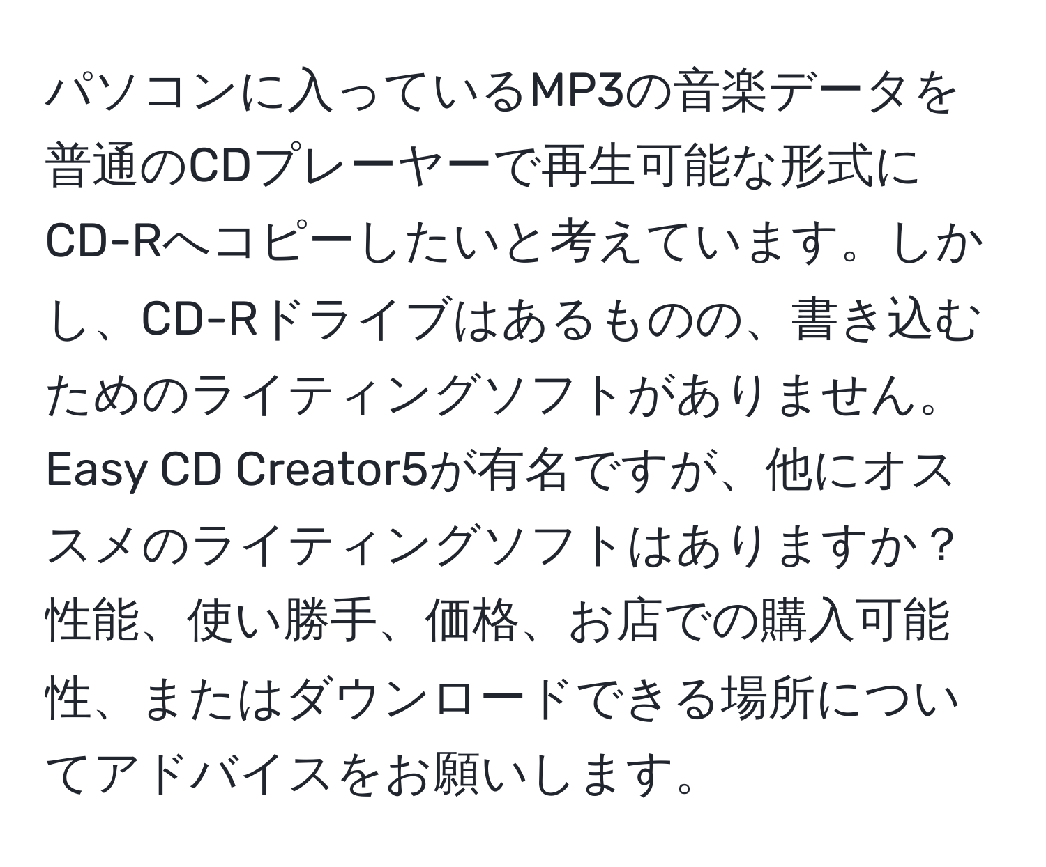 パソコンに入っているMP3の音楽データを普通のCDプレーヤーで再生可能な形式にCD-Rへコピーしたいと考えています。しかし、CD-Rドライブはあるものの、書き込むためのライティングソフトがありません。Easy CD Creator5が有名ですが、他にオススメのライティングソフトはありますか？性能、使い勝手、価格、お店での購入可能性、またはダウンロードできる場所についてアドバイスをお願いします。