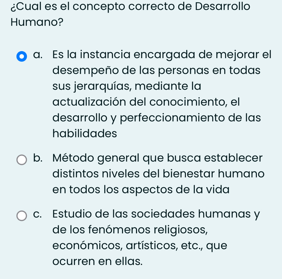 ¿Cual es el concepto correcto de Desarrollo
Humano?
a. Es la instancia encargada de mejorar el
desempeño de las personas en todas
sus jerarquías, mediante la
actualización del conocimiento, el
desarrollo y perfeccionamiento de las
habilidades
b. Método general que busca establecer
distintos niveles del bienestar humano
en todos los aspectos de la vida
c. Estudio de las sociedades humanas y
de los fenómenos religiosos,
económicos, artísticos, etc., que
ocurren en ellas.