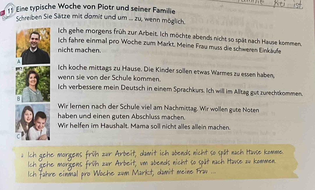 Eine typische Woche von Piotr und seiner Familie 
Schreiben Sie Sätze mit damit und um ... zu, wenn möglich. 
Ich gehe morgens früh zur Arbeit. Ich möchte abends nicht so spät nach Hause kommen. 
Ich fahre einmal pro Woche zum Markt. Meine Frau muss die schweren Einkäufe 
nicht machen. 
Ich koche mittags zu Hause. Die Kinder sollen etwas Warmes zu essen haben, 
wenn sie von der Schule kommen. 
Ich verbessere mein Deutsch in einem Sprachkurs. Ich will im Alltag gut zurechtkommen. 
Wir lernen nach der Schule viel am Nachmittag. Wir wollen gute Noten 
haben und einen guten Abschluss machen. 
Wir helfen im Haushalt. Mama soll nicht alles allein machen.