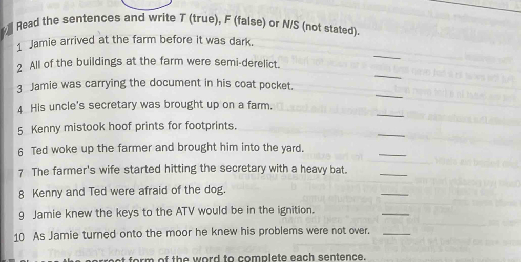 Read the sentences and write T (true), F (false) or N/S (not stated). 
_ 
1 Jamie arrived at the farm before it was dark. 
_ 
2 All of the buildings at the farm were semi-derelict. 
_ 
3 Jamie was carrying the document in his coat pocket. 
_ 
4 His uncle's secretary was brought up on a farm. 
_ 
5 Kenny mistook hoof prints for footprints. 
_ 
6 Ted woke up the farmer and brought him into the yard. 
7 The farmer's wife started hitting the secretary with a heavy bat. 
_ 
8 Kenny and Ted were afraid of the dog. 
_ 
9 Jamie knew the keys to the ATV would be in the ignition. 
_ 
10 As Jamie turned onto the moor he knew his problems were not over._ 
for m of th e word to complete each sentence.