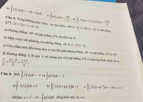 b) ∈tlimits _1^(6f(x)dx=-16+2ln 9, c) ∈tlimits _1^9xf(x)dx=frac 160)3
d)
(P):2x+2y+z-6=0. A(0;2;-1) ∈tlimits _1^(9[f^+)(x)+2x.f(x)]dx= (-472)/9 .
Câu 3: Trong không gian Oxyz , cho hai điểm và B(3,2,-4) và mật phầng
a) Đường thẳng AB và mặt phẳng (P) cắt nhau tại B .
b) Một vectơ chỉ phương của đường thẳng AB là vector a=(1;0;-1).
c) Góc (làm tròn đến hàng đơn vị của độ) giữa đường thẳng AB và mặt phẳng (P) là 30°.
d) Đường thẳng A đi qua A và vuỡng góc với mặt phẳng (P) có phương trình chính tắc là
 x/2 = (y-2)/2 = (z+1)/1 .
Câu 4: Biết ∈tlimits _2^(3f(x)dx=-1 và ∈tlimits _3^2g(x)dx=-2.
a ∈tlimits _2^3-2f(t)dt=2 b) ∈tlimits _2^3[f(x)+g(x)]dx=1 c ∈tlimits _2^3[f(x)+ax^2)]dx=-20Rightarrow a=3
d)l Hamy=x^3-3x-∈tlimits _0^2g(x)dx đồng biến trên (0;+∈fty )