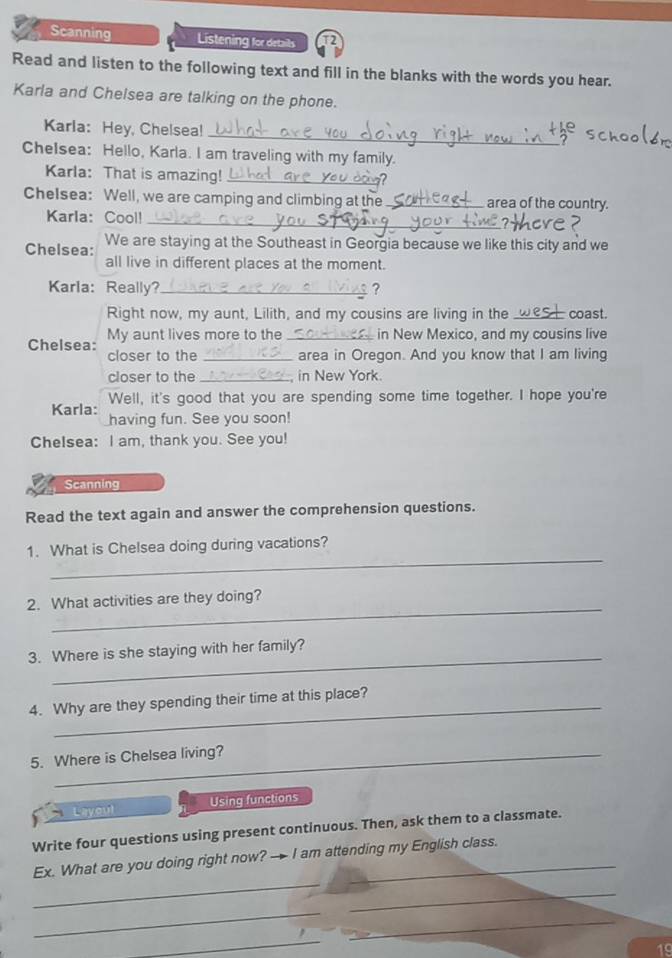 Scanning Listening for detaits T2 
Read and listen to the following text and fill in the blanks with the words you hear. 
Karla and Chelsea are talking on the phone. 
_ 
Karla: Hey, Chelsea! 
CheIsea: Hello, Karla. I am traveling with my family. 
Karla: That is amazing!_ 
Chelsea: Well, we are camping and climbing at the_ area of the country. 
Karla: Cool! 
_ 
Chelsea: We are staying at the Southeast in Georgia because we like this city and we 
all live in different places at the moment. 
Karla: Really? _? 
Right now, my aunt, Lilith, and my cousins are living in the _coast. 
Chelsea: My aunt lives more to the _in New Mexico, and my cousins live 
closer to the _area in Oregon. And you know that I am living 
closer to the _in New York. 
Well, it's good that you are spending some time together. I hope you're 
Karla: having fun. See you soon! 
Chelsea: I am, thank you. See you! 
Scanning 
Read the text again and answer the comprehension questions. 
_ 
1. What is Chelsea doing during vacations? 
_ 
2. What activities are they doing? 
3. Where is she staying with her family? 
4. Why are they spending their time at this place? 
5. Where is Chelsea living? 
Layout Using functions 
Write four questions using present continuous. Then, ask them to a classmate. 
_ 
Ex. What are you doing right now? — I am attending my English class. 
_ 
_ 
_ 
_ 
10