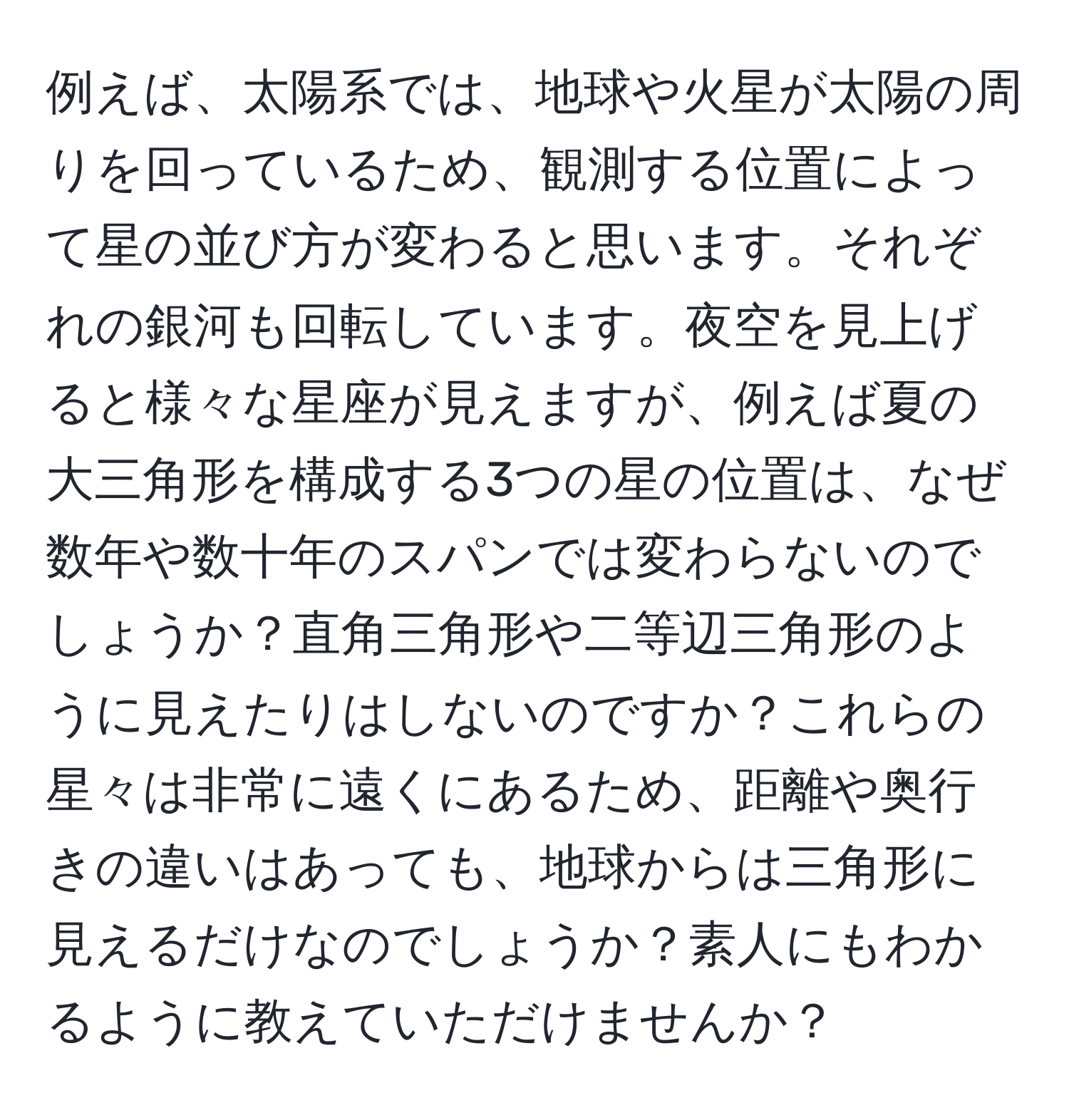 例えば、太陽系では、地球や火星が太陽の周りを回っているため、観測する位置によって星の並び方が変わると思います。それぞれの銀河も回転しています。夜空を見上げると様々な星座が見えますが、例えば夏の大三角形を構成する3つの星の位置は、なぜ数年や数十年のスパンでは変わらないのでしょうか？直角三角形や二等辺三角形のように見えたりはしないのですか？これらの星々は非常に遠くにあるため、距離や奥行きの違いはあっても、地球からは三角形に見えるだけなのでしょうか？素人にもわかるように教えていただけませんか？