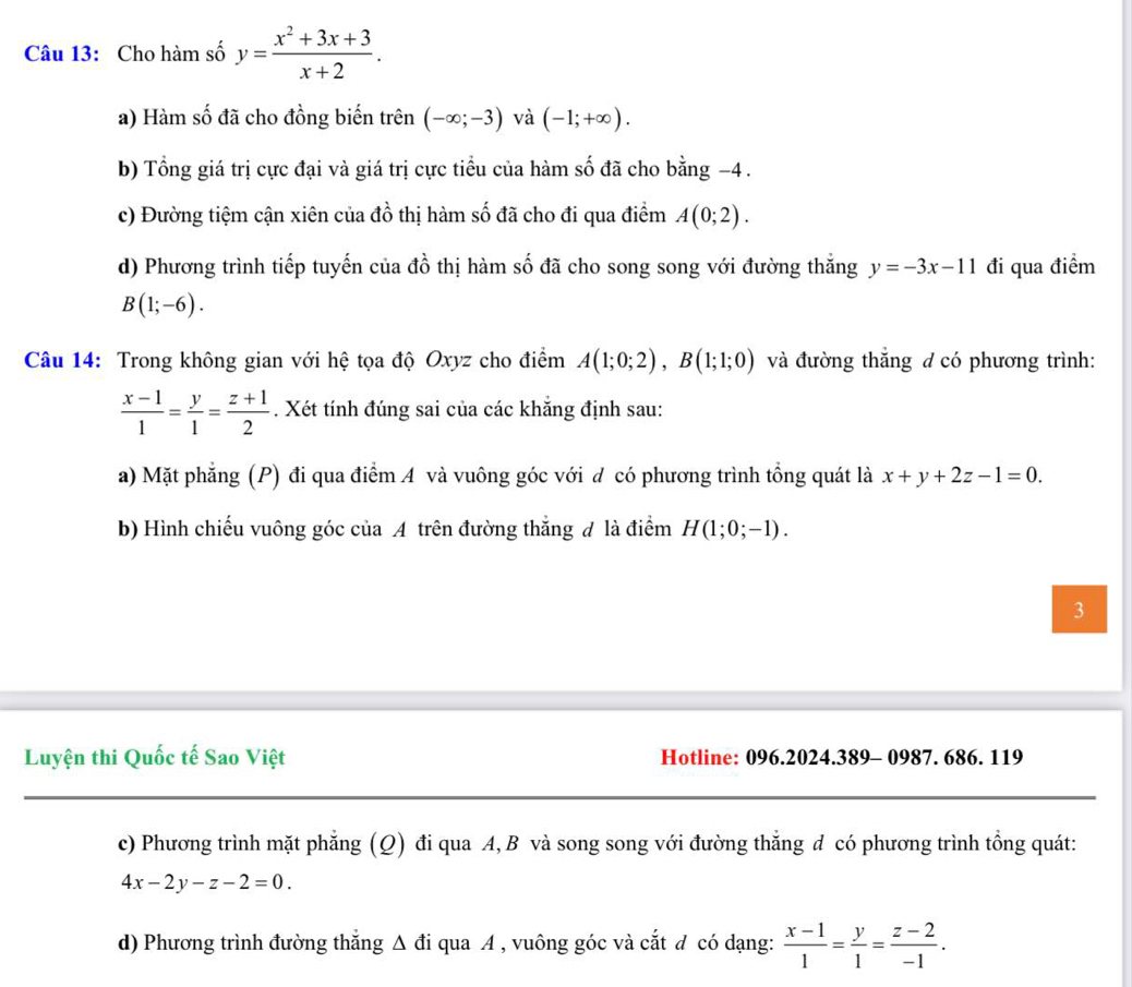 Cho hàm số y= (x^2+3x+3)/x+2 .
a) Hàm số đã cho đồng biến trên (-∈fty ;-3) và (-1;+∈fty ).
b) Tổng giá trị cực đại và giá trị cực tiểu của hàm số đã cho bằng −4 .
c) Đường tiệm cận xiên của đồ thị hàm số đã cho đi qua điểm A(0;2).
d) Phương trình tiếp tuyến của đồ thị hàm số đã cho song song với đường thắng y=-3x-11 đi qua điểm
B(1;-6).
Câu 14: Trong không gian với hệ tọa độ Oxyz cho điểm A(1;0;2),B(1;1;0) và đường thắng đ có phương trình:
 (x-1)/1 = y/1 = (z+1)/2 . Xét tính đúng sai của các khắng định sau:
a) Mặt phẳng (P) đi qua điểm A và vuông góc với đ có phương trình tổng quát là x+y+2z-1=0.
b) Hình chiếu vuông góc của A trên đường thắng đ là điểm H(1;0;-1).
3
Luyện thi Quốc tế Sao Việt Hotline: 096.2024.389- 0987. 686. 119
c) Phương trình mặt phẳng (Q) đi qua A, B và song song với đường thẳng d có phương trình tổng quát:
4x-2y-z-2=0.
d) Phương trình đường thăng △ di qua A , vuông góc và cắt đ có dạng:  (x-1)/1 = y/1 = (z-2)/-1 .