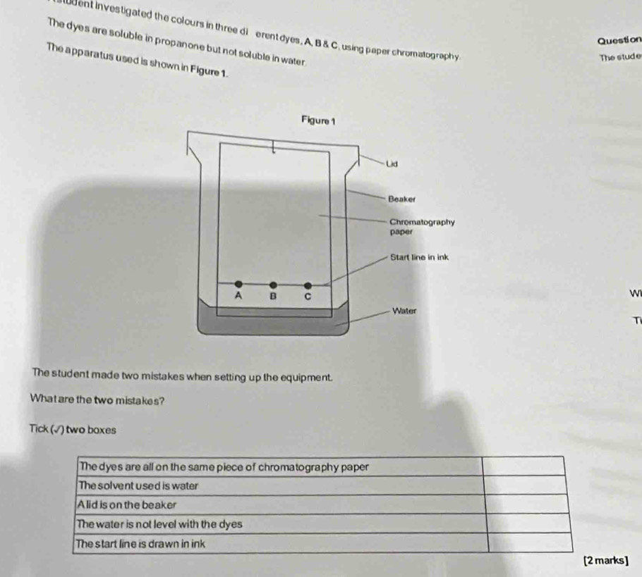 uent investigated the colours in three di erent dyes. A. B & C.using paper chromatography
Question
The dyes are soluble in propanone but not soluble in water.
The stude
The apparatus used is shown in Figure 1.
W
T
The student made two mistakes when setting up the equipment.
What are the two mistakes?
Tick (√) two boxes
The dyes are all on the same piece of chromatography paper
The solvent used is water
Alid is on the beaker
The water is not level with the dyes
The start line is drawn in ink
[2 marks]