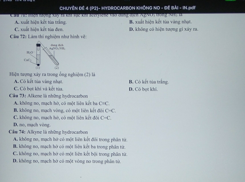 CHUYÊN ĐÊ 4 (P2)- HYDROCARBON KHÔNG NO - ĐÊ BÀI - IN.pdf
Cau 71: Hiện tượng xây là khi sực khi acetyiene vào dùng địch AgNO3 trong NH3 là
A. xuất hiện kết tủa trắng. B. xuất hiện kết tủa vàng nhạt.
C. xuất hiện kết tủa đen. D. không có hiện tượng gì xảy ra.
Câu 72: Làm thí nghiệm như hình vẽ:
dung dịch
AgNO_3NH_3
H_2O
CaC_2
(1) (2)
Hiện tượng xảy ra trong ống nghiệm (2) là
A. Có kết tủa vàng nhạt. B. Có kết tủa trắng.
C. Có bọt khí và kết tủa. D. Có bọt khí.
Câu 73: Alkene là những hydrocarbon
A. không no, mạch hở, có một liên kết ba Cequiv C.
B. không no, mạch vòng, có một liên kết đôi C=C.
C. không no, mạch hở, có một liên kết đôi C=C.
D. no, mạch vòng.
* Câu 74: Alkyne là những hydrocarbon
A. không no, mạch hở có một liên kết đôi trong phân tử.
B. không no, mạch hở có một liên kết ba trong phân tử.
C. không no, mạch hở có một liên kết bội trong phân tử.
D. không no, mạch hở có một vòng no trong phân tử.