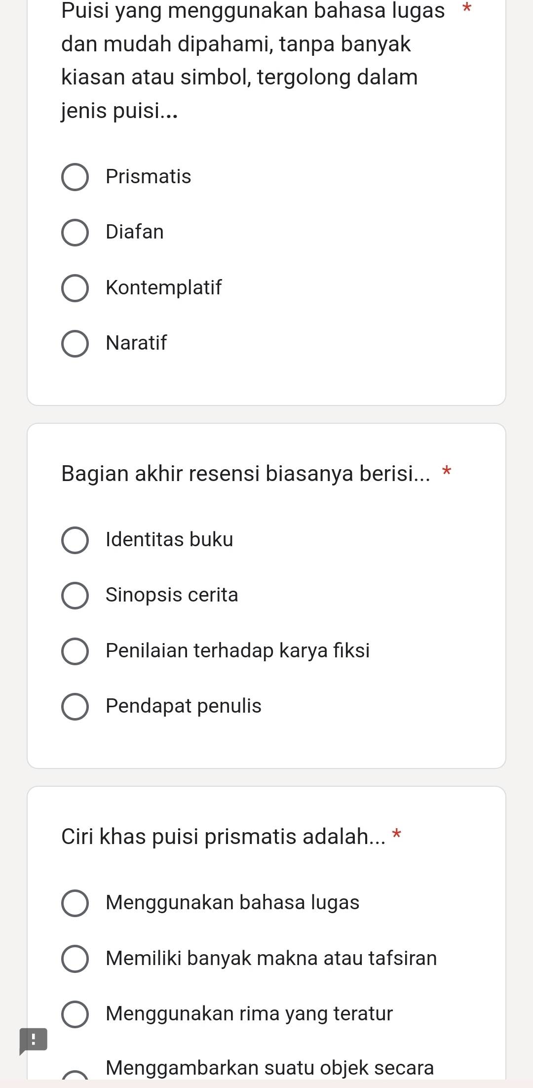 Puisi yang menggunakan bahasa lugas *
dan mudah dipahami, tanpa banyak
kiasan atau simbol, tergolong dalam
jenis puisi...
Prismatis
Diafan
Kontemplatif
Naratif
Bagian akhir resensi biasanya berisi... *
Identitas buku
Sinopsis cerita
Penilaian terhadap karya fiksi
Pendapat penulis
Ciri khas puisi prismatis adalah... *
Menggunakan bahasa lugas
Memiliki banyak makna atau tafsiran
Menggunakan rima yang teratur
!
Menggambarkan suatu objek secara