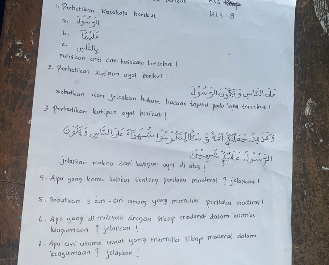 wIS 
1. Perhatikan Kasakato bcrikut 
a. dguy 
kLS:8 
b. Tale 
c. oolist 
Tuliskan arti cari kosakato tersobut 1 
2. Perhatican Kutipan ayot berileut! 
scbutkan dan Jelasican hulum bacaan tejwid poda lafal torsebut! 
3. Perhatikan kutipan agat berikut! 
jclaskan makno dari kutipan ayat di atos! 
4. Apa yang kamu latchui tentang parilaku moderat? jelaskan! 
5. Scbutkcan 3 airi-ciri orang yong momililr perilalcy moderat! 
6. Apa yang dimakoud dengan sikap moderat dalam kontcks 
keagumuan? jclasican! 
F. Apo ciri utama umat yang mumilili silcap moderat dalam 
kcagamaan? jclasican!