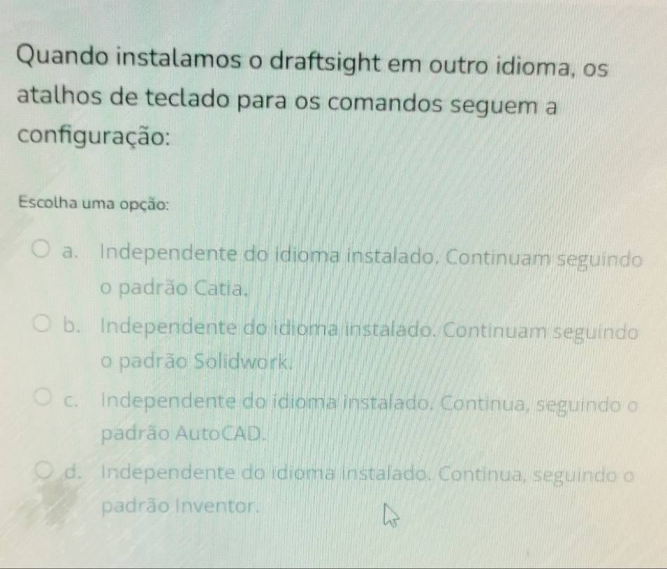 Quando instalamos o draftsight em outro idioma, os
atalhos de teclado para os comandos seguem a
configuração:
Escolha uma opção:
a. Independente do idioma instalado, Continuam seguindo
o padrão Catia.
b. Independente do idioma instalado. Continuam seguindo
o padrão Solidwork.
c. Independente do idioma instalado, Continua, seguindo o
padrão AutoCAD.
d. Independente do idioma instalado. Continua, seguindo o
padrão Inventor.