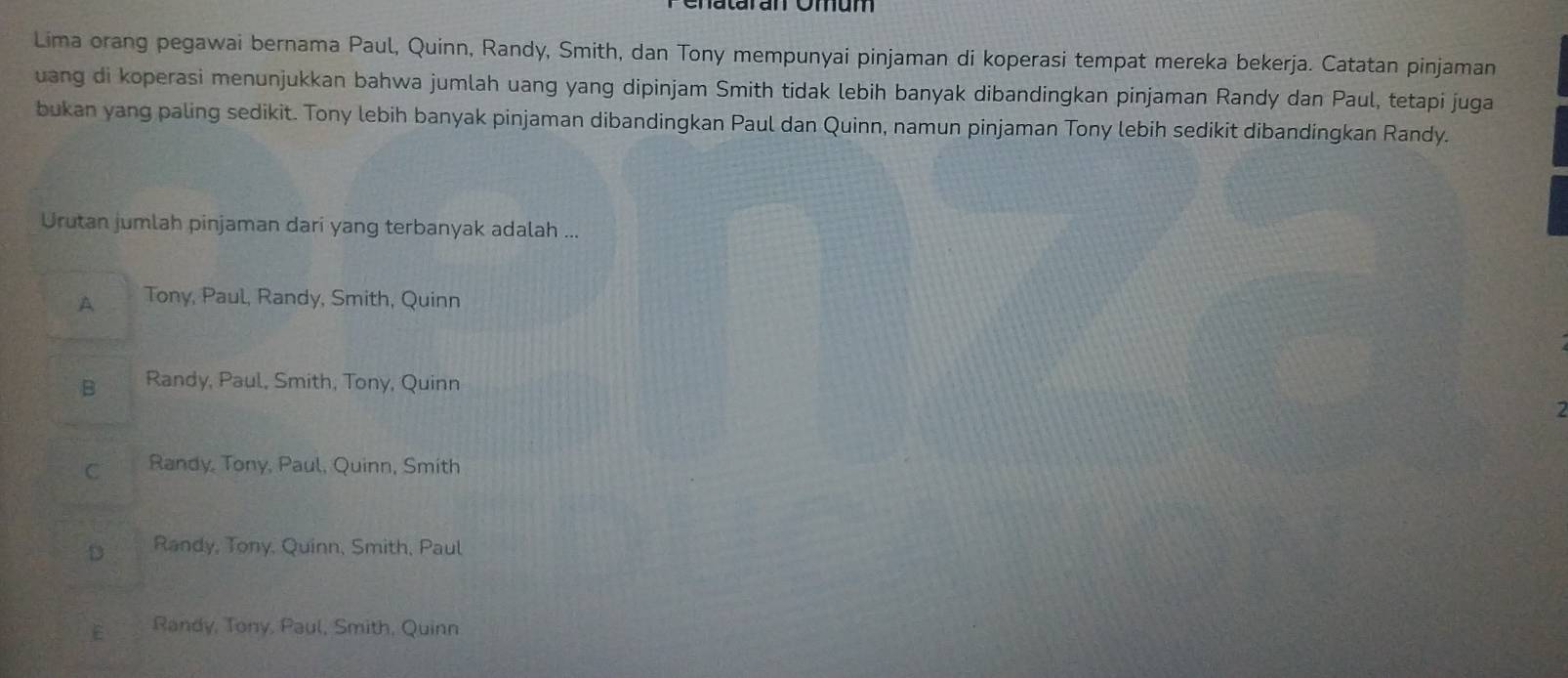 Lima orang pegawai bernama Paul, Quinn, Randy, Smith, dan Tony mempunyai pinjaman di koperasi tempat mereka bekerja. Catatan pinjaman
uang di koperasi menunjukkan bahwa jumlah uang yang dipinjam Smith tidak lebih banyak dibandingkan pinjaman Randy dan Paul, tetapi juga
bukan yang paling sedikit. Tony lebih banyak pinjaman dibandingkan Paul dan Quinn, namun pinjaman Tony lebih sedikit dibandingkan Randy.
Urutan jumlah pinjaman dari yang terbanyak adalah ...
A Tony, Paul, Randy, Smith, Quinn
B Randy, Paul, Smith, Tony, Quinn
C Randy, Tony, Paul, Quinn, Smith
D Randy, Tony, Quinn, Smith, Paul
E Randy, Tony, Paul, Smith, Quinn