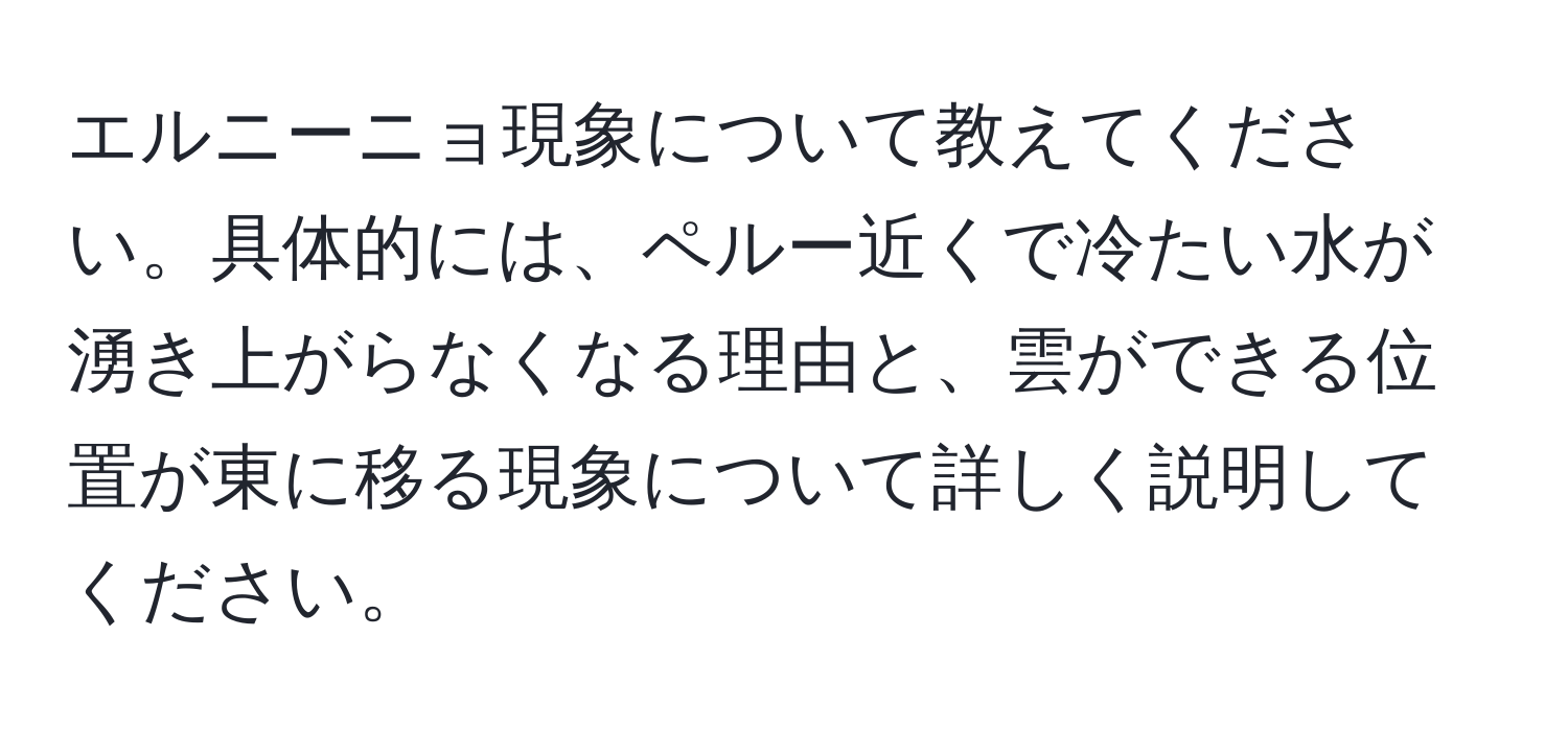 エルニーニョ現象について教えてください。具体的には、ペルー近くで冷たい水が湧き上がらなくなる理由と、雲ができる位置が東に移る現象について詳しく説明してください。