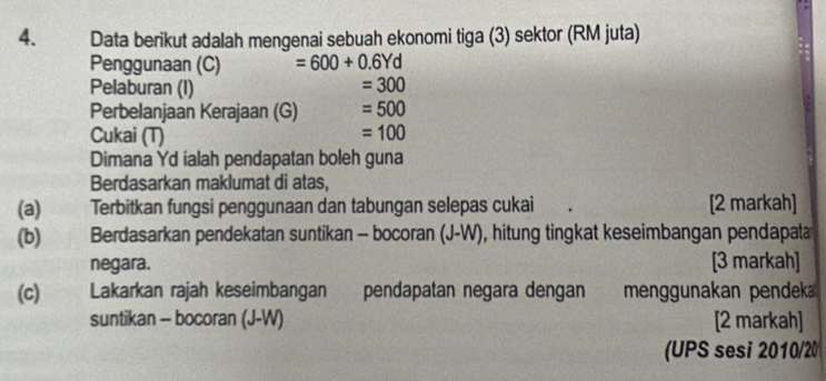 Data berikut adalah mengenai sebuah ekonomi tiga (3) sektor (RM juta) 
Penggunaan (C) =600+0.6Yd
Pelaburan (I) =300
Perbelanjaan Kerajaan (G) =500
Cukai (T) =100
Dimana Yd ialah pendapatan boleh guna 
Berdasarkan maklumat di atas, 
(a) Terbitkan fungsi penggunaan dan tabungan selepas cukai [2 markah] 
(b) Berdasarkan pendekatan suntikan - bocoran (J-W), hitung tingkat keseimbangan pendapat 
negara. [3 markah] 
(c) Lakarkan rajah keseimbangan pendapatan negara dengan menggunakan pendeka 
suntikan - bocoran (J-W) [2 markah] 
(UPS sesi 2010/20