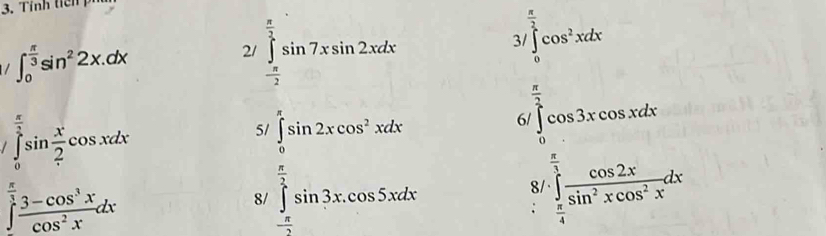 Tỉnh tến
∈t _0^((frac π)3)sin^22x.dx
2/ ∈tlimits _- π /2 ^ π /2 sin 7xsin 2xdx
/∈t _0^((frac π)2)cos^2xdx
∈tlimits _0^((frac π)2)sin  x/2 cos xdx
5 
6 ∈tlimits _0^((frac π)2)cos 3xcos xdx
∈t frac  π /3 cos^2xdx
8/ ∈tlimits _- π /2 ^ π /2 sin 2xcos^2xdx ∈tlimits _ π /4 ^ π /3  cos 2x/sin^2xcos^2x dx
8/