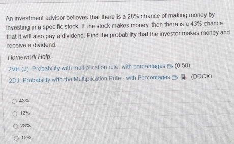 An investment advisor believes that there is a 28% chance of making money by
investing in a specific stock. If the stock makes money, then there is a 43% chance
that it will also pay a dividend. Find the probability that the investor makes money and
receive a dividend.
Homework Help
2VH (2): Probability with multiplication rule: with percentages (0:58)
2DJ. Probability with the Multiplication Rule - with Percentages _ _ (DOCX)
43%
12%
28%
15%