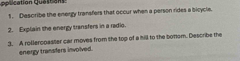 Application Questions: 
1. Describe the energy transfers that occur when a person rides a bicycle. 
2. Explain the energy transfers in a radio. 
3. A rollercoaster car moves from the top of a hill to the bottom. Describe the 
energy transfers involved.