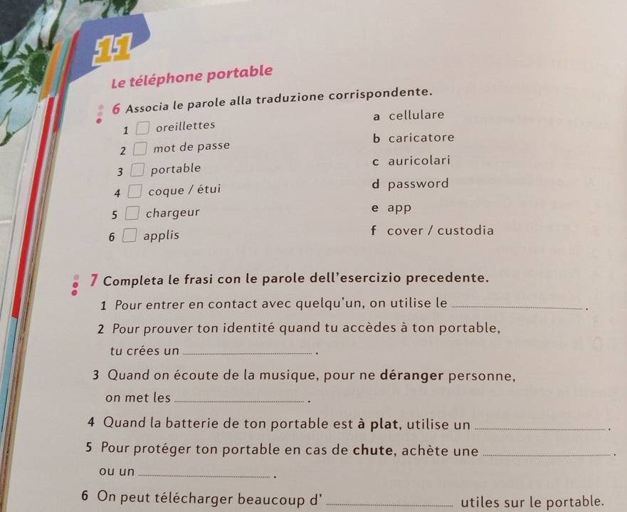 Le téléphone portable
6 Associa le parole alla traduzione corrispondente.
1 oreillettes a cellulare
2 mot de passe b caricatore
3 portable c auricolari
4 coque / étui d password
5 chargeur e app
6 applis f cover / custodia
7 Completa le frasi con le parole dell’esercizio precedente.
1 Pour entrer en contact avec quelqu’un, on utilise le_
2 Pour prouver ton identité quand tu accèdes à ton portable,
tu crées un_
.
3 Quand on écoute de la musique, pour ne déranger personne,
on met les_
.
4 Quand la batterie de ton portable est à plat, utilise un_
.
5 Pour protéger ton portable en cas de chute, achète une_
.
ou un_
.
6 On peut télécharger beaucoup d' _utiles sur le portable.