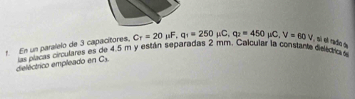 En un paralelo de 3 capacitores, C_T=20 μ.. q_1=250mu C, q_2=450 μC. V=60V , sì el radio de 
las placas circulares es de 4.5 m y están separadas 2 mm. Calcular la constante dieléctrica d 
dieléctrico empleado en Cs.