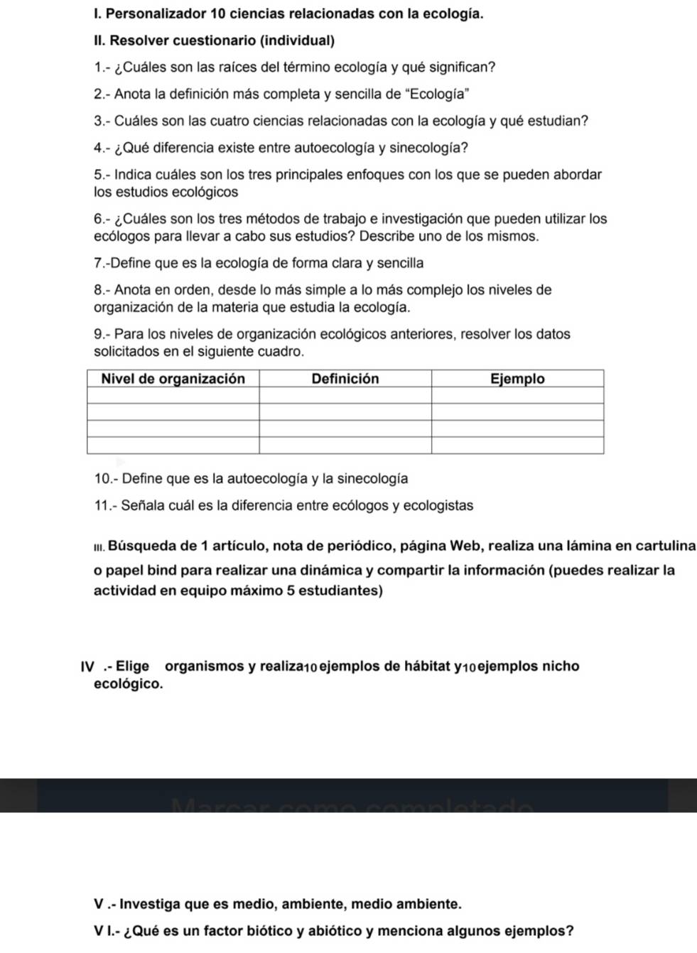 Personalizador 10 ciencias relacionadas con la ecología.
II. Resolver cuestionario (individual)
1.- ¿Cuáles son las raíces del término ecología y qué significan?
2.- Anota la definición más completa y sencilla de “Ecología”
3.- Cuáles son las cuatro ciencias relacionadas con la ecología y qué estudian?
4.- ¿Qué diferencia existe entre autoecología y sinecología?
5.- Indica cuáles son los tres principales enfoques con los que se pueden abordar
los estudios ecológicos
6.- ¿Cuáles son los tres métodos de trabajo e investigación que pueden utilizar los
ecólogos para llevar a cabo sus estudios? Describe uno de los mismos.
7.-Define que es la ecología de forma clara y sencilla
8.- Anota en orden, desde lo más simple a lo más complejo los niveles de
organización de la materia que estudia la ecología.
9.- Para los niveles de organización ecológicos anteriores, resolver los datos
solicitados en el siguiente cuadro.
10.- Define que es la autoecología y la sinecología
11.- Señala cuál es la diferencia entre ecólogos y ecologistas
I Búsqueda de 1 artículo, nota de periódico, página Web, realiza una lámina en cartulina
o papel bind para realizar una dinámica y compartir la información (puedes realizar la
actividad en equipo máximo 5 estudiantes)
IV .- Elige organismos y realiza10 ejemplos de hábitat y10 ejemplos nicho
ecológico.
V .- Investiga que es medio, ambiente, medio ambiente.
V I.- ¿Qué es un factor biótico y abiótico y menciona algunos ejemplos?