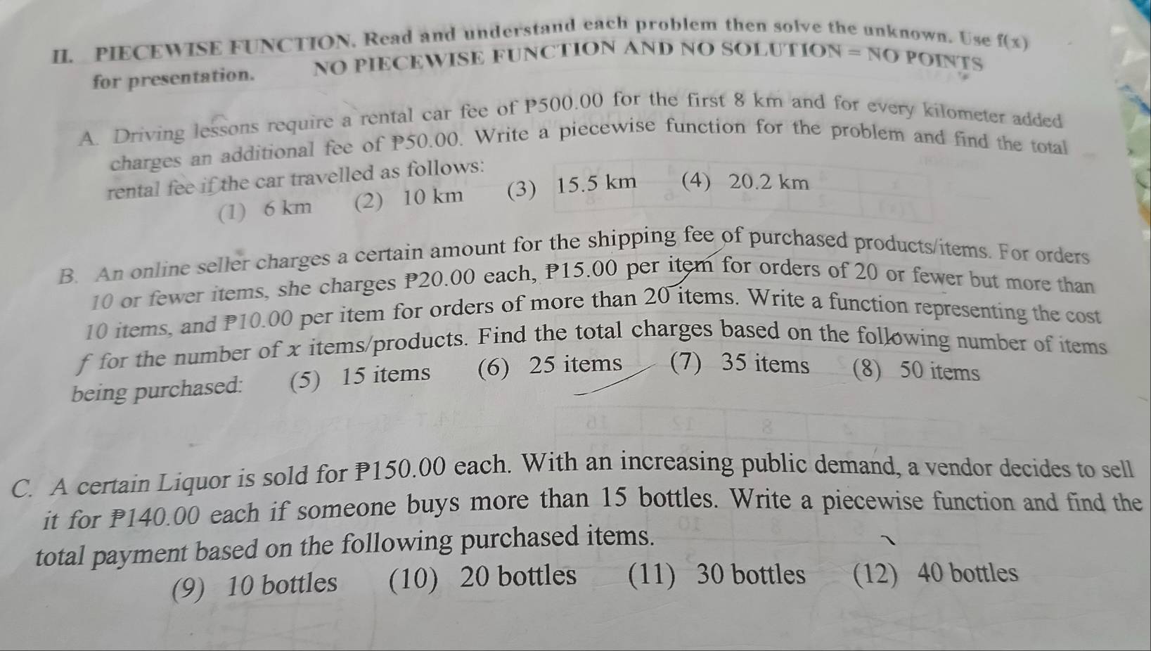 PIECEWISE FUNCTION. Read and understand each problem then solve the unknown. Use f(x)
for presentation. NO PIECEWISE FUNCTION A NDNOSOLUTION=NO PoiNTS
A. Driving lessons require a rental car fee of P500.00 for the first 8 km and for every kilometer added
charges an additional fee of P50.00. Write a piecewise function for the problem and find the total
rental fee if the car travelled as follows:
(1) 6 km (2) 10 km (3) 15.5 km (4) 20.2 km
B. An online seller charges a certain amount for the shipping fee of purchased products/items. For orders
10 or fewer items, she charges P20.00 each, P15.00 per item for orders of 20 or fewer but more than
10 items, and P10.00 per item for orders of more than 20 items. Write a function representing the cost
f for the number of x items/products. Find the total charges based on the following number of items
being purchased: (5) 15 items (6) 25 items (7) 35 items (8) 50 items
C. A certain Liquor is sold for P150.00 each. With an increasing public demand, a vendor decides to sell
it for 140.00 each if someone buys more than 15 bottles. Write a piecewise function and find the
total payment based on the following purchased items.
(9) 10 bottles (10) 20 bottles (11) 30 bottles (12) 40 bottles