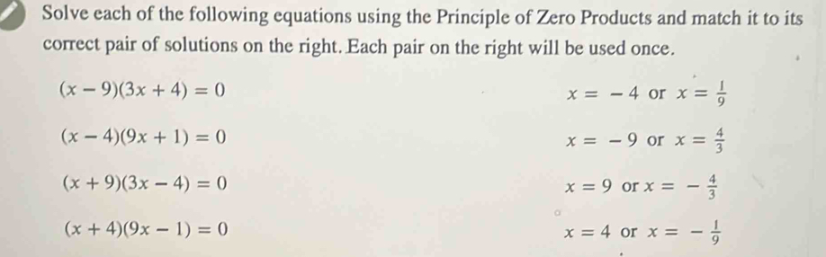 Solve each of the following equations using the Principle of Zero Products and match it to its
correct pair of solutions on the right. Each pair on the right will be used once.
(x-9)(3x+4)=0
x=-4 or x= l/9 
(x-4)(9x+1)=0
x=-9 or x= 4/3 
(x+9)(3x-4)=0
x=9 or x=- 4/3 
(x+4)(9x-1)=0
x=4 or x=- 1/9 