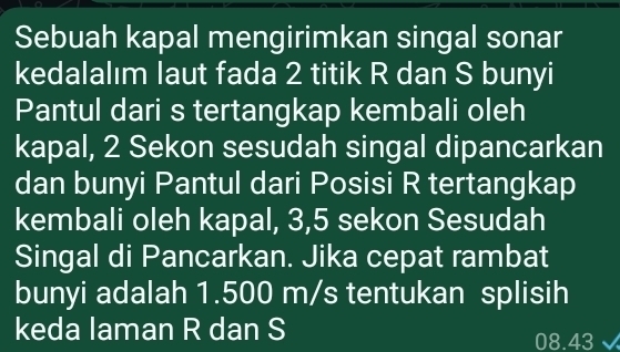 Sebuah kapal mengirimkan singal sonar 
kedalalım laut fada 2 titik R dan S bunyi 
Pantul dari s tertangkap kembali oleh 
kapal, 2 Sekon sesudah singal dipancarkan 
dan bunyi Pantul dari Posisi R tertangkap 
kembali oleh kapal, 3, 5 sekon Sesudah 
Singal di Pancarkan. Jika cepat rambat 
bunyi adalah 1.500 m/s tentukan splisih 
keda laman R dan S 08.43