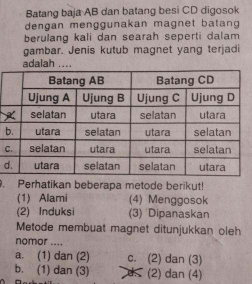 Batang baja AB dan batang besi CD digosok
dengan menggunakan magnet batang
berulang kali dan searah seperti dalam
gambar. Jenis kutub magnet yang terjadi
adalah ....
b
C
d
. Perhatikan beberapa metode berikut!
(1) Alami (4) Menggosok
(2) Induksi (3) Dipanaskan
Metode membuat magnet ditunjukkan oleh
nomor ....
a. (1) dan (2) c. (2) dan (3)
b. (1) dan (3) as (2) dan (4)