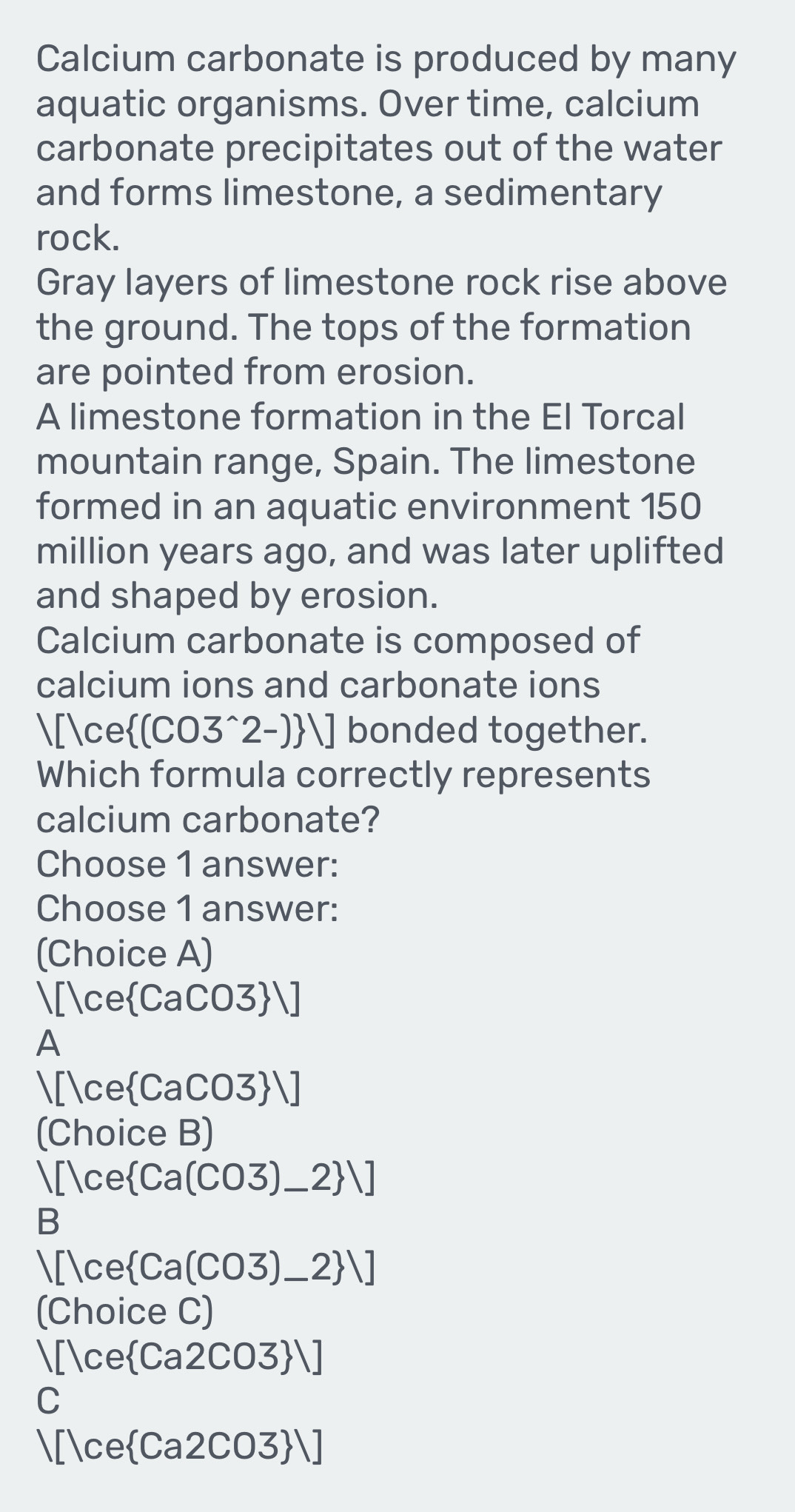 Calcium carbonate is produced by many
aquatic organisms. Over time, calcium
carbonate precipitates out of the water
and forms limestone, a sedimentary
rock.
Gray layers of limestone rock rise above
the ground. The tops of the formation
are pointed from erosion.
A limestone formation in the El Torcal
mountain range, Spain. The limestone
formed in an aquatic environment 150
million years ago, and was later uplifted
and shaped by erosion.
Calcium carbonate is composed of
calcium ions and carbonate ions
[ce(CO3^(2-))] bonded together.
Which formula correctly represents
calcium carbonate?
Choose 1 answer:
Choose 1 answer:
(Choice A)
[ceCaCO3]
A
[ceCaCO、 371
(Choice B)
[ce  Ca(CO3)_ 2 ]
B
[ce  Ca(CO3)_ 2 ] 
(Choice C)
1[1ce Ca2CO3 ]
C
[1ce Ca2CO3 ]