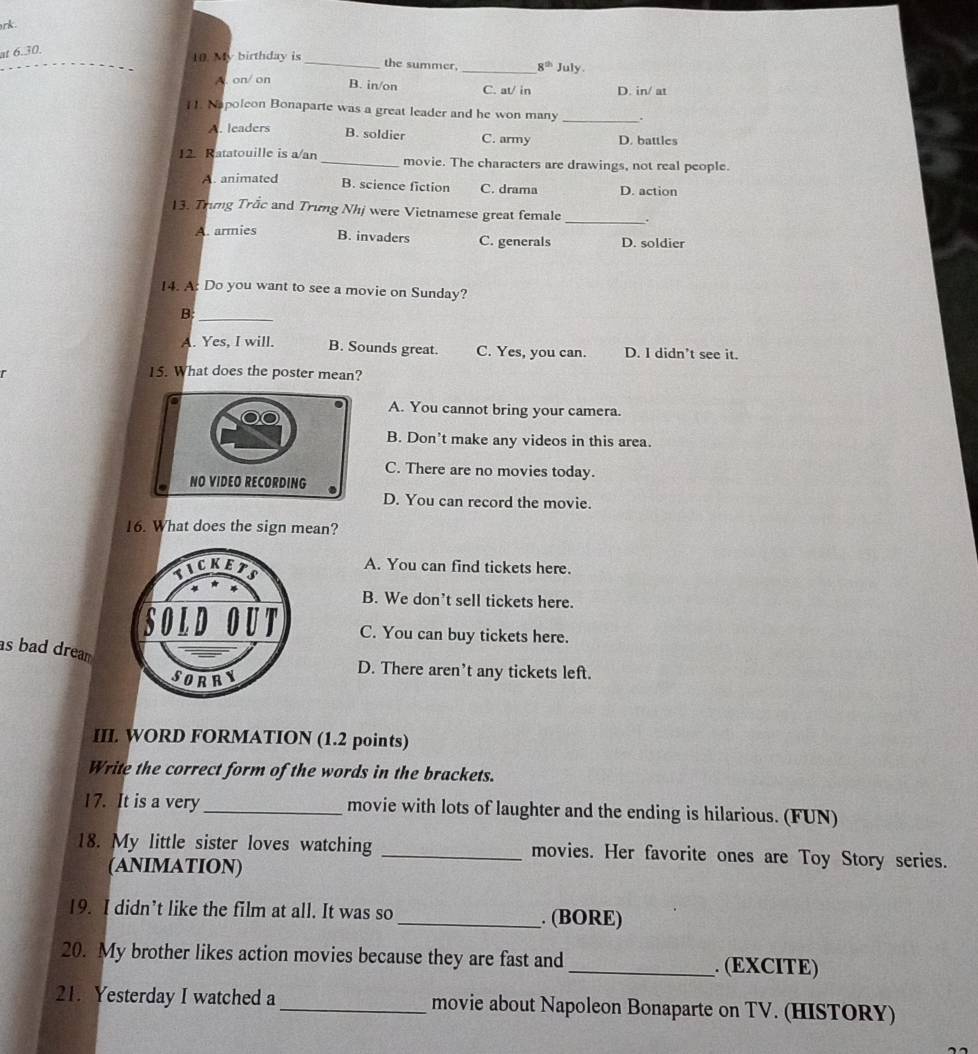 rk .
at 6.30.
10. My birthday is _the summer. _ 8^(th) July.
B. in/on
A. on/ on C. at/ in D. in/ at
11. Napoleon Bonaparte was a great leader and he won many _.
A. leaders B. soldier C. army D. battles
12. Ratatouille is a/an _movie. The characters are drawings, not real people.
A. animated B. science fiction C. drama D. action
13. Trưng Trăc and Trưng Nhị were Vietnamese great female _.
B. invaders
A. armies C. generals D. soldier
14. A: Do you want to see a movie on Sunday?
B:_
A. Yes, I will. B. Sounds great. C. Yes, you can. D. I didn’t see it.
15. What does the poster mean?
A. You cannot bring your camera.
B. Don’t make any videos in this area.
C. There are no movies today.
D. You can record the movie.
16. What does the sign mean?
A. You can find tickets here.
B. We don’t sell tickets here.
C. You can buy tickets here.
as bad dream
D. There aren’t any tickets left.
III. WORD FORMATION (1.2 points)
Write the correct form of the words in the brackets.
17. It is a very_ movie with lots of laughter and the ending is hilarious. (FUN)
18. My little sister loves watching _movies. Her favorite ones are Toy Story series.
(ANIMATION)
19. I didn’t like the film at all. It was so _. (BORE)
20. My brother likes action movies because they are fast and _. (EXCITE)
21. Yesterday I watched a _movie about Napoleon Bonaparte on TV. (HISTORY)