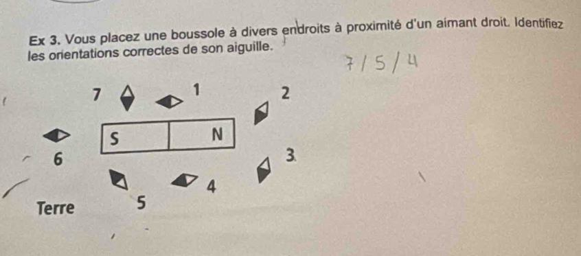 Ex 3. Vous placez une boussole à divers endroits à proximité d'un aimant droit. Identifiez 
les orientations correctes de son aiguille.
7
1
2 
S 
N 
6 
3. 
4 
Terre 5