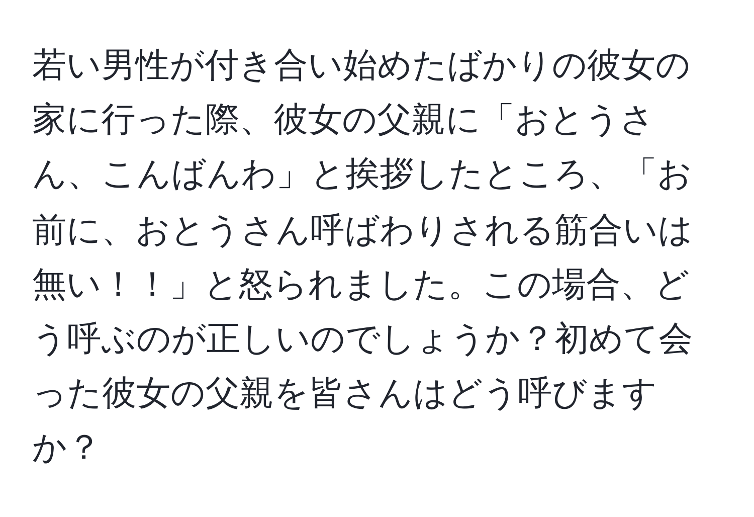 若い男性が付き合い始めたばかりの彼女の家に行った際、彼女の父親に「おとうさん、こんばんわ」と挨拶したところ、「お前に、おとうさん呼ばわりされる筋合いは無い！！」と怒られました。この場合、どう呼ぶのが正しいのでしょうか？初めて会った彼女の父親を皆さんはどう呼びますか？