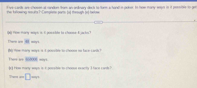 Five cards are chosen at random from an ordinary deck to form a hand in poker. In how many ways is it possible to get 
the following results? Complete parts (a) through (e) below. 
(a) How many ways is it possible to choose 4 jacks? 
There are 48 ways. 
(b) How many ways is it possible to choose no face cards? 
There are 658008 ways. 
(c) How many ways is it possible to choose exactly 3 face cards? 
There are □ ways .