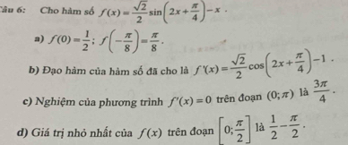 Cho hàm số f(x)= sqrt(2)/2 sin (2x+ π /4 )-x
a) f(0)= 1/2 ; f(- π /8 )= π /8 . 
b) Đạo hàm của hàm số đã cho là f'(x)= sqrt(2)/2 cos (2x+ π /4 )-1. 
c) Nghiệm của phương trình f'(x)=0 trên đoạn (0;π ) là  3π /4 . 
d) Giá trị nhỏ nhất của f(x) trên đoạn [0; π /2 ] là  1/2 - π /2 .