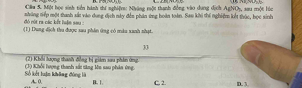 ÁgNO3. B. Pb(NO_3)_2. C. ∠ n(NO_3)_2. D Ni(NO_3)_2. 
Câu 5. Một học sinh tiến hành thí nghiệm: Nhúng một thạnh đồng vào dung dịch AgNO3, sau một lúc
nhúng tiếp một thanh sắt vào dung dịch này đến phản ứng hoàn toàn. Sau khi thí nghiệm kết thúc, học sinh
đó rút ra các kết luận sau :
(1) Dung dịch thu được sau phản ứng có màu xanh nhạt.
33
(2) Khối lượng thanh đồng bị giảm sau phản ứng.
(3) Khối lượng thanh sắt tăng lên sau phản ứng.
Số kết luận không đúng là
A. 0. B. 1. C. 2. D. 3.