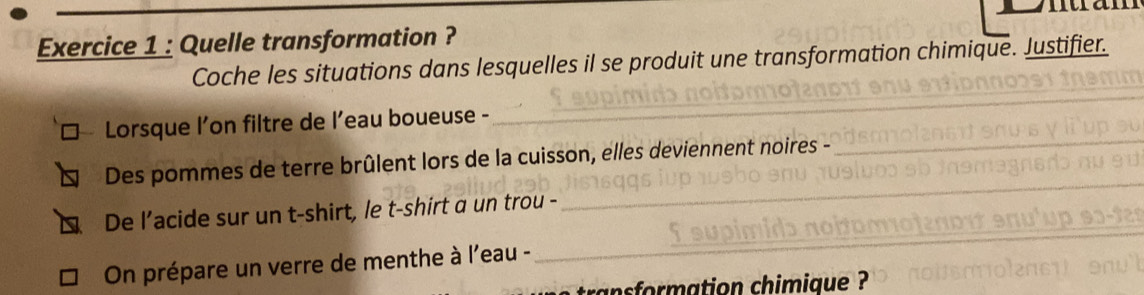 Quelle transformation ? 
Coche les situations dans lesquelles il se produit une transformation chimique. Justifier. 
_ 
_ 
_ 
Lorsque l’on filtre de l’eau boueuse -_ 
Des pommes de terre brûlent lors de la cuisson, elles deviennent noires - 
De l’acide sur un t-shirt, le t-shirt a un trou - 
_ 
On prépare un verre de menthe à l'eau - 
_ 
ansformation chimique ?