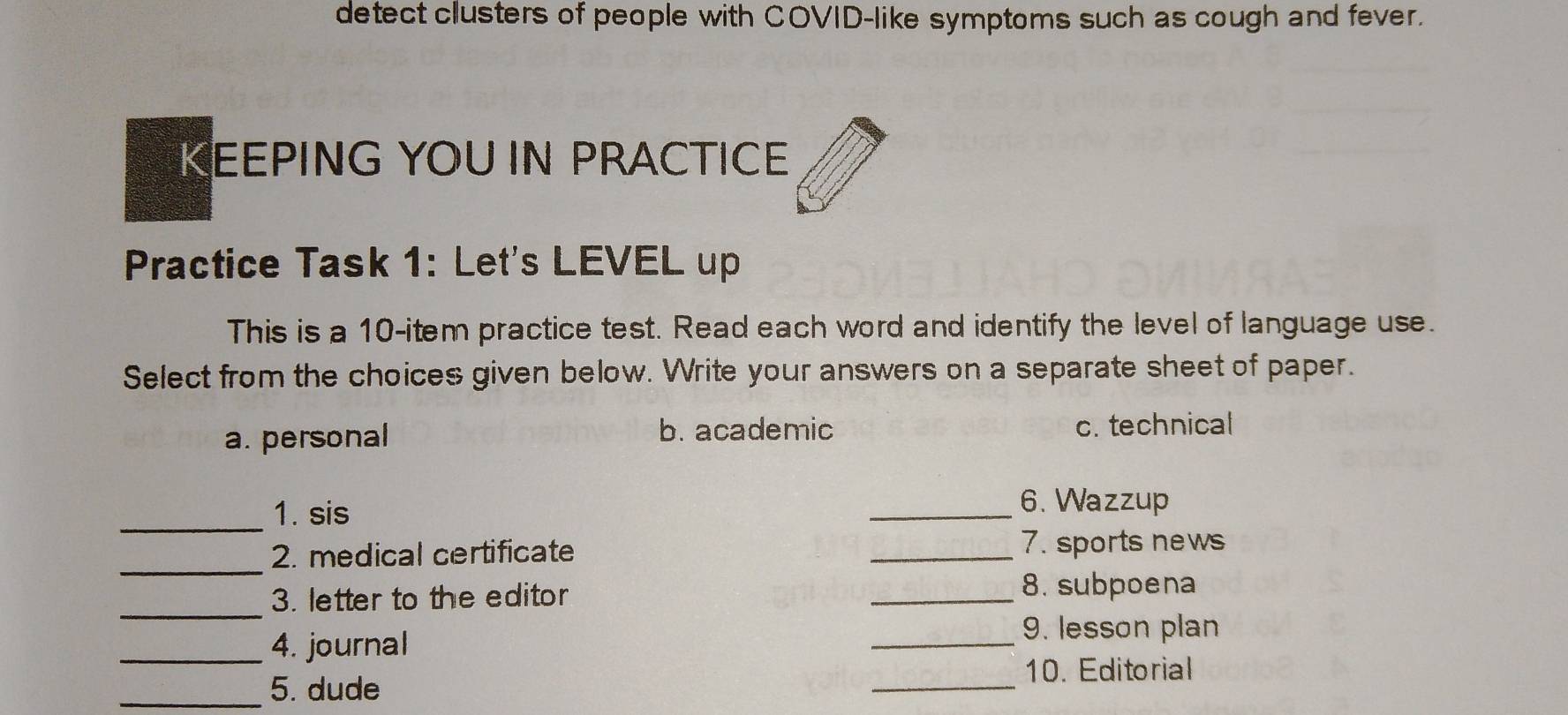 detect clusters of people with COVID-like symptoms such as cough and fever.
KEEPING YOU IN PRACTICE
Practice Task 1: Let's LEVEL up
This is a 10 -item practice test. Read each word and identify the level of language use.
Select from the choices given below. Write your answers on a separate sheet of paper.
a. personal b. academic c. technical
_
1. sis
_6. Wazzup
_
2. medical certificate
_7. sports news
_3. letter to the editor
_
8. subpoena
_9. lesson plan
_4. journal
_
10. Editorial
_5. dude