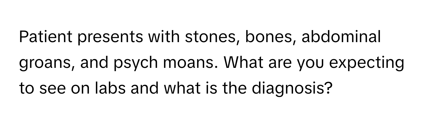 Patient presents with stones, bones, abdominal groans, and psych moans. What are you expecting to see on labs and what is the diagnosis?