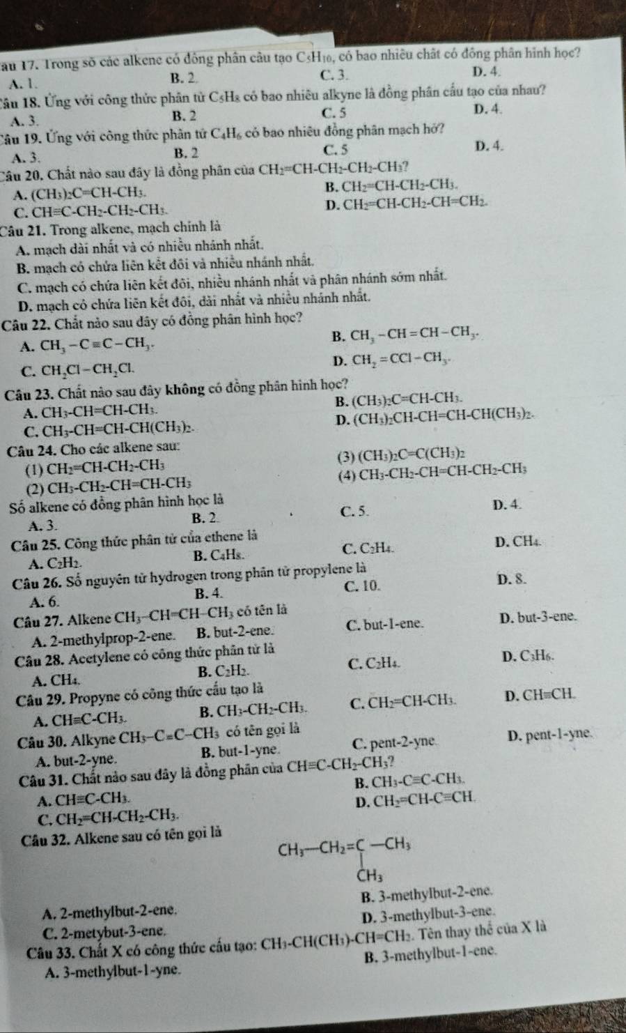 Tau 17. Trong số các alkene có đồng phân câu tạo C₃H₁, có bao nhiều chất có đông phân hình học?
A. 1. B. 2 C. 3.
D. 4.
Câu 18. Ứng với công thức phân tử C₅Ha có bao nhiêu alkyne là đồng phân cầu tạo của nhau?
A. 3. B. 2 C. 5 D. 4.
Câu 19. Ứng với công thức phân tứ C_4H_6 có bao nhiêu đồng phân mạch hở?
B. 2 C. 5
A. 3. D. 4.
Câu 20, Chất nào sau đây là đồng phân của CH_2=CH-CH_2-CH_2-CH_3?
A. (CH_3)_2C=CH-CH_3.
B. CH_2=CH-CH_2-CH_3.
C. CHequiv C-CH_2-CH_2-CH_3. D. CH_2=CH-CH_2-CH=CH_2.
Câu 21. Trong alkene, mạch chính là
A. mạch dài nhất và có nhiều nhánh nhất.
B. mạch có chứa liên kết đôi và nhiều nhánh nhất.
C. mạch có chứa liên kết đôi, nhiều nhánh nhất và phân nhánh sớm nhất.
D. mạch có chứa liên kết đôi, dài nhất và nhiều nhánh nhất.
Câu 22. Chất nào sau dây có đồng phân hình học?
A. CH_3-Cequiv C-CH_3.
B. CH_3-CH=CH-CH_3.
C. CH_2Cl-CH_2Cl.
D. CH_2=CCl-CH_3.
Câu 23. Chất nào sau đây không có đồng phân hình học?
B. (CH_3)_2C=CH-CH_3.
A. CH_3-CH=CH-CH_3.
C. CH_3-CH=CH-CH(CH_3)_2.
D. (CH_3)_2CH-CH=CH-CH(CH_3)_2.
Câu 24. Cho các alkene sau:
(1) CH_2=CH-CH_2-CH_3 (3) (CH_3)_2C=C(CH_3)_2
(2) CH_3-CH_2-CH=CH-CH_3 (4) CH_3-CH_2-CH=CH-CH_2-CH_3
ố alkene có đồng phân hình học là D. 4.
B. 2
A. 3. C. 5.
Câu 25. Công thức phân tử của ethene là
A. C_2H B. C₄Hs. C. C₂H₄. D. CH_4
Câu 26. Số nguyên tử hydrogen trong phân tử propylene là D. 8.
A. 6. B. 4.
C. 10.
Câu 27. Alkene CH_3-CH=CH CH_3 có tên là
A. 2-methylprop-2-ene. B. but-2-ene. C. but-1-ene. D. but-3-ene.
Câu 28. Acetylene có công thức phân từ là
B. C_2H_2. C. C₂H₄. D. C₃H6.
A. CH_4.
Câu 29. Propyne có công thức cấu tạo là
A. CHequiv C-CH_3. B. CH_3-CH_2-CH_3. C. CH₂=CH-CH₃. D. CH=CH.
Câu 30. Alkyne CH_3-C=C-CH_3 có tên gọi là
A. but-2-yne. B. but-1-yne C. pent-2-yne. D. pent-1-yne.
Câu 31. Chất nào sau đây là đồng phân của CHequiv C-CH_2-CH_3?
A. CHequiv C-CH_3. B. CH_3-Cequiv C-CH_3.
D. CH_2=
C. CH_2=CH-CH_2-CH_3. CH-C=CH.
Câu 32. Alkene sau có tên gọi là
CH_3-CH_2=C-CH_3
CH_3
A. 2-methylbut-2-ene. B. 3-methylbut-2-ene.
C. 2-metybut-3-ene. D. 3-methylbut-3-ene.
Câu 33. Chất X có công thức cấu tạo: CH₃-CH(CH3)-1 CH=CH_3. Tên thay thể của X là
A. 3-methylbut-1-yne. B. 3-methylbut-1-ene.