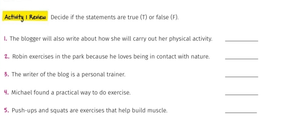 Activity I Review Decide if the statements are true (T) or false (F). 
I. The blogger will also write about how she will carry out her physical activity._ 
2. Robin exercises in the park because he loves being in contact with nature._ 
3. The writer of the blog is a personal trainer. 
_ 
4. Michael found a practical way to do exercise. 
_ 
5. Push-ups and squats are exercises that help build muscle. 
_