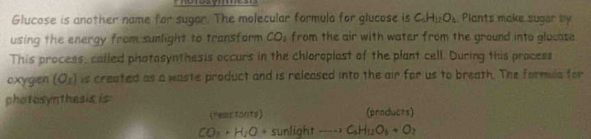 Glucose is another name for sugar. The molecular formula for glucose is C_6H_12O_4 , Plants make suger by 
using the energy from sunlight to transform CO_2 from the air with water from the ground into glucase 
This process, called photasynthesis accurs in the chloroplast of the plant cell. During this process 
oxygen (O_x) is created as a waste product and is released into the air for us to breath. The formula for 
photosynthesis is 
(reactants) (products)
CO_2+H_7O+sunlightto C_6H_12O_6+O 