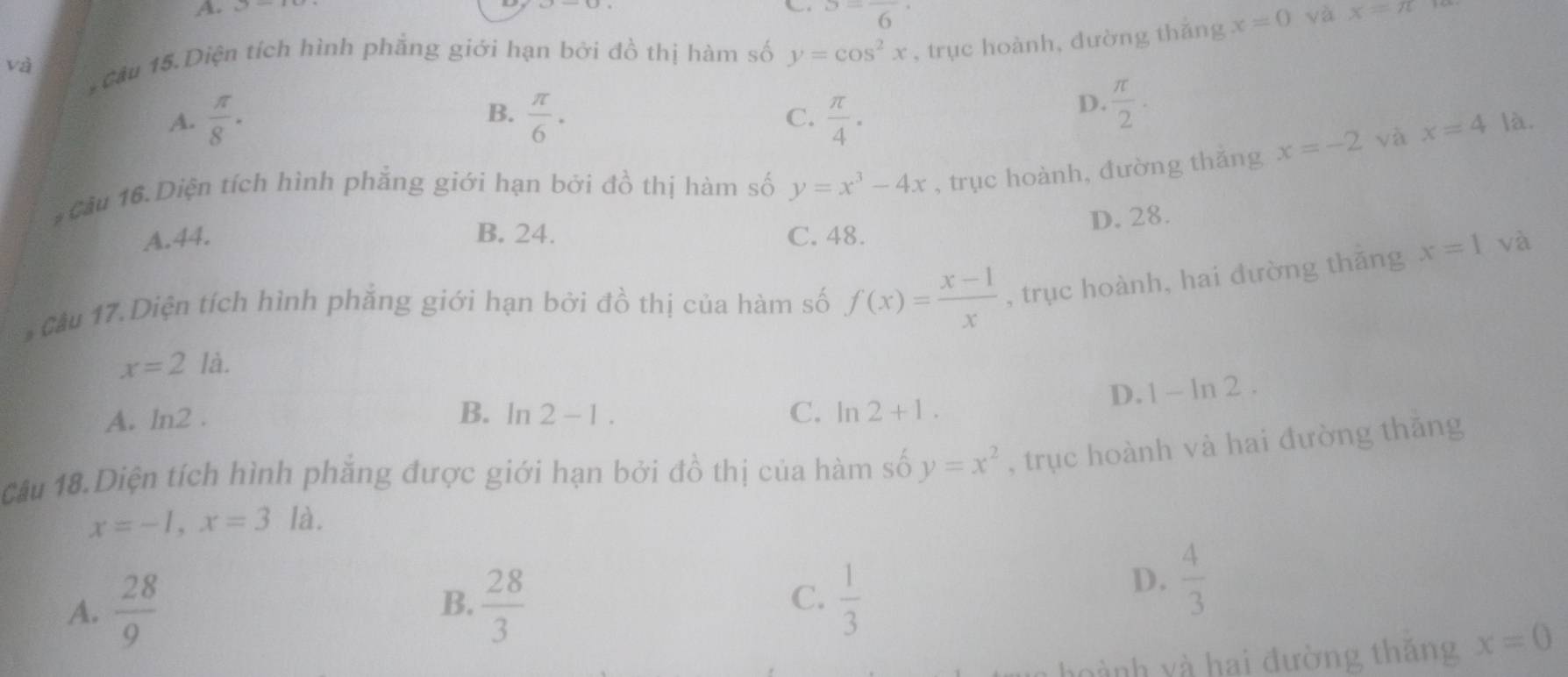 S=frac 6
và * Cầu 15.Diện tích hình phẳng giới hạn bởi đồ thị hàm số y=cos^2x , trục hoành, đường thǎng x=0
yà x=π
B.
D.  π /2 ·
A.  π /8 ·  π /6 · C.  π /4 · là.
#Cầu 16.Diện tích hình phẳng giới hạn bởi đồ thị hàm số y=x^3-4x , trục hoành, đường thǎng x=-2
và x=4
D. 28.
A. 44. B. 24. C. 48.
* Cầu 17. Diện tích hình phẳng giới hạn bởi đồ thị của hàm số f(x)= (x-1)/x  , trục hoành, hai dường thǎng x=1 và
x=2la.
D. 1-ln 2.
B.
A. ln2 . ln 2-1. C. ln 2+1. 
Câu 18.Diện tích hình phẳng được giới hạn bởi đồ thị của hàm số y=x^2 , trục hoành và hai đường thāng
x=-1, x=3 là.
C.
A.  28/9   28/3   1/3 
B.
D.  4/3 
ành yà hai đường thăng x=0