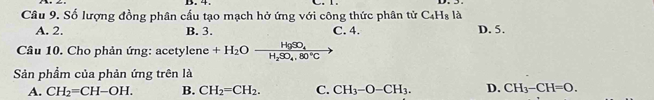 4.
Câu 9. Số lượng đồng phân cấu tạo mạch hở ứng với công thức phân tử C_4H_8 là
A. 2. B. 3. C. 4. D. 5.
Câu 10. Cho phản ứng: acetylene +H_2Oxrightarrow HgSO_4
Sản phẩm của phản ứng trên là
D.
A. CH_2=CH-OH. B. CH_2=CH_2. C. CH_3-O-CH_3. CH_3-CH=O.