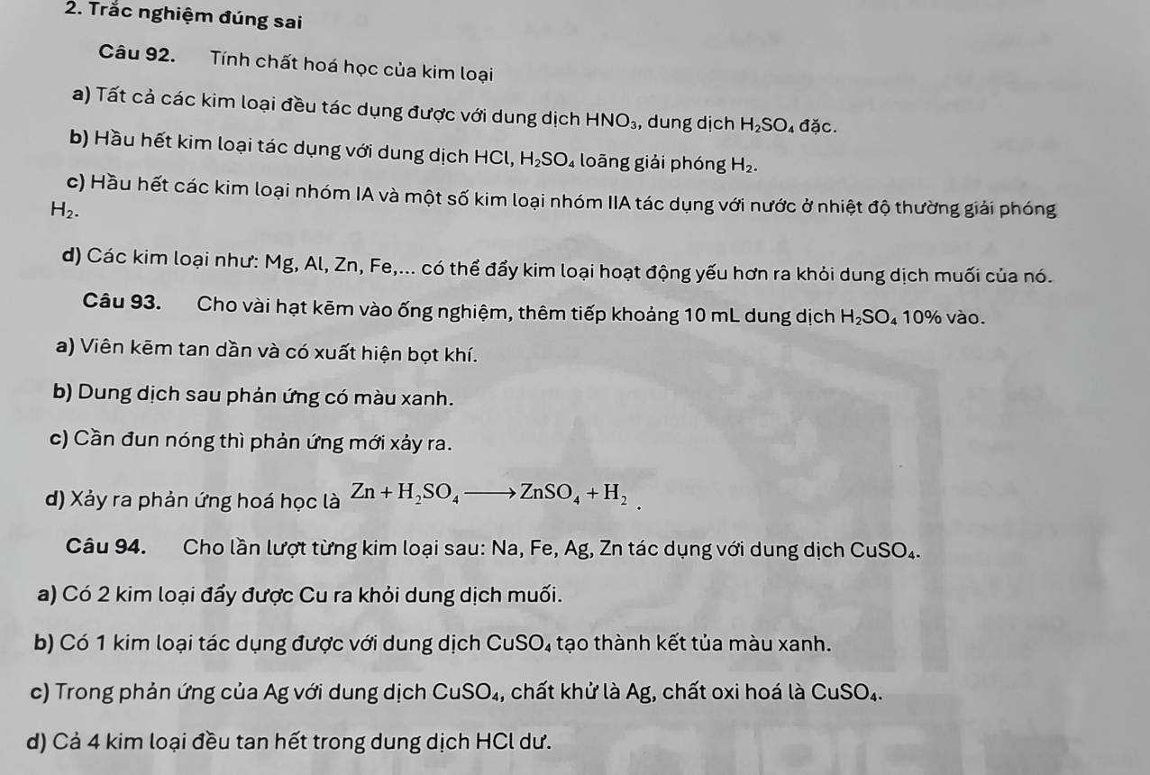 Trắc nghiệm đúng sai 
Câu 92. Tính chất hoá học của kim loại 
a) Tất cả các kim loại đều tác dụng được với dung dịch HNO_3 , dung dịch H₂SO₄ đặc. 
b) Hầu hết kim loại tác dụng với dung dịch HCl, H₂SO₄ loãng giải phóng H_2. 
c) Hầu hết các kim loại nhóm IA và một số kim loại nhóm IIA tác dụng với nước ở nhiệt độ thường giải phóng
H_2. 
d) Các kim loại như: Mg, Al, Zn, Fe,... có thể đẩy kim loại hoạt động yếu hơn ra khỏi dung dịch muối của nó. 
Câu 93. Cho vài hạt kẽm vào ống nghiệm, thêm tiếp khoảng 10 mL dung dịch h H_2SC 10% vào. 
a) Viên kēm tan dần và có xuất hiện bọt khí. 
b) Dung dịch sau phản ứng có màu xanh. 
c) Cần đun nóng thì phản ứng mới xảy ra. 
d) Xảy ra phản ứng hoá học là Zn+H_2SO_4to ZnSO_4+H_2
Câu 94. Cho lần lượt từng kim loại sau: Na, Fe, Ag, Zn tác dụng với dung dịch CuSO_4. 
a) Có 2 kim loại đẩy được Cu ra khỏi dung dịch muối. 
b) Có 1 kim loại tác dụng được với dung dịch CuSO₄ tạo thành kết tủa màu xanh. 
c) Trong phản ứng của Ag với dung dịch CuSO_4 , chất khử là Ag, chất oxi hoá là CuSO_4. 
d) Cả 4 kim loại đều tan hết trong dung dịch HCl dư.